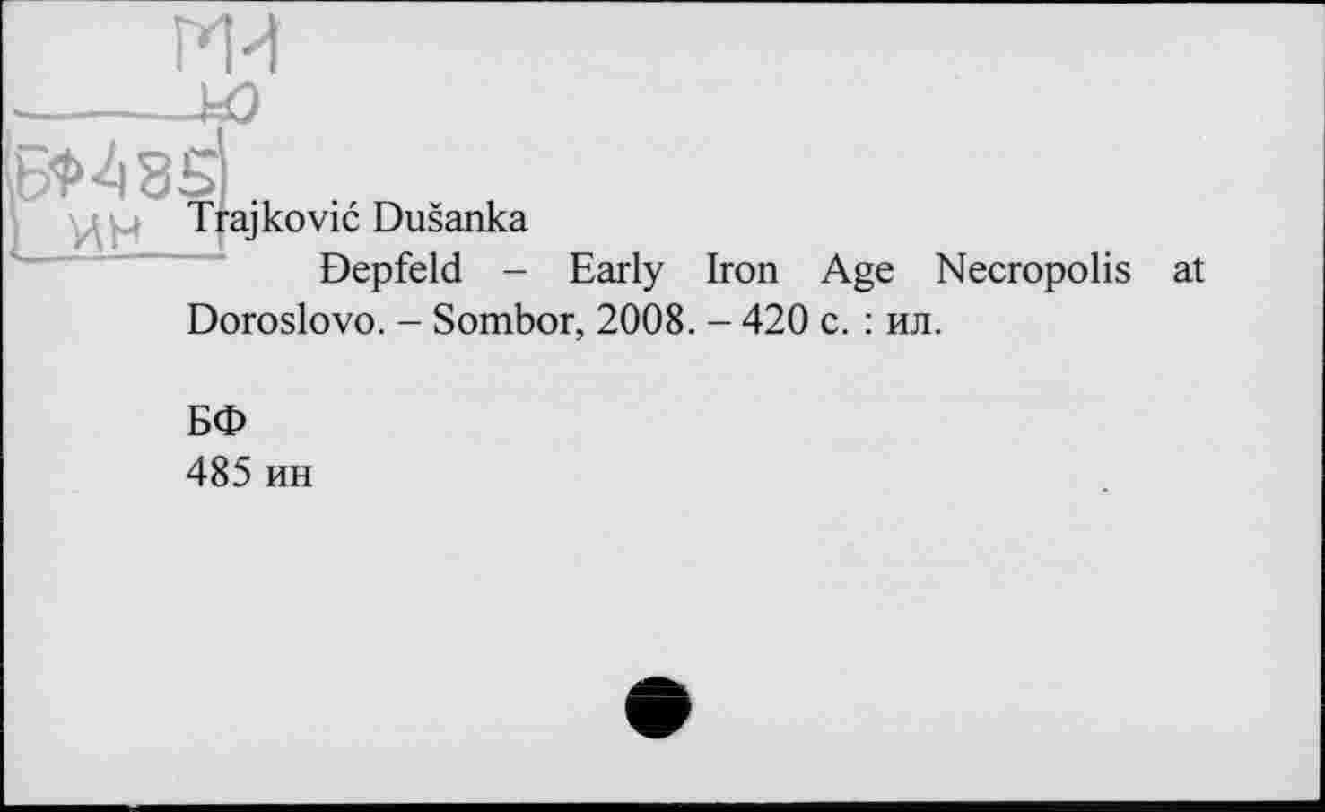 ﻿ГИИ
■------w
6*483
: u Т raj ко vic Dusanka Depfeld -
Early Iron Age Necropolis
Doroslovo. - Sombor, 2008. - 420 с. : ил.
БФ
485 ин